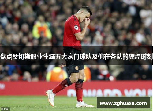 盘点桑切斯职业生涯五大豪门球队及他在各队的辉煌时刻